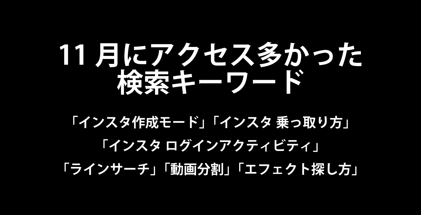 11月にアクセス多かった検索キーワード「インスタ作成モード」「インスタ乗っ取り方」「インスタ ログインアクティビティ」「ラインサーチ」「動画 分割」「エフェクト探し方」